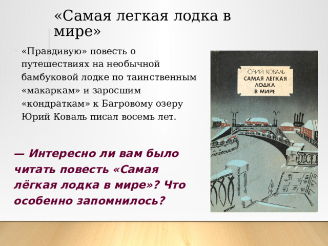 «Самая легкая лодка в мире» «Правдивую» повесть о путешествиях на необычной бамбуковой лодке по таинственным «макаркам» и заросшим «кондраткам» к Багровому озеру Юрий Коваль писал восемь лет. —  Интересно ли вам было читать повесть «Самая лёгкая лодка в мире»? Что особенно запомнилось? 