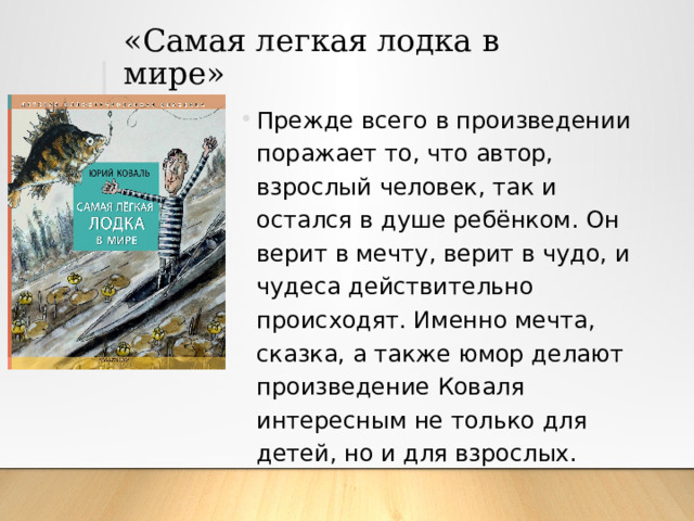 «Самая легкая лодка в мире» Прежде всего в произведении поражает то, что автор, взрослый человек, так и остался в душе ребёнком. Он верит в мечту, верит в чудо, и чудеса действительно происходят. Именно мечта, сказка, а также юмор делают произведение Коваля интересным не только для детей, но и для взрослых. 