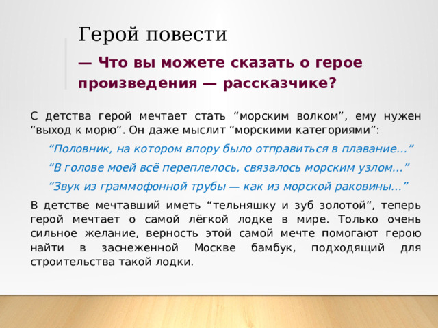 Герой повести —  Что вы можете сказать о герое произведения — рассказчике? С детства герой мечтает стать “морским волком”, ему нужен “выход к морю”. Он даже мыслит “морскими категориями”: “ Половник, на котором впору было отправиться в плавание…” “ В голове моей всё переплелось, связалось морским узлом…” “ Звук из граммофонной трубы — как из морской раковины…” В детстве мечтавший иметь “тельняшку и зуб золотой”, теперь герой мечтает о самой лёгкой лодке в мире. Только очень сильное желание, верность этой самой мечте помогают герою найти в заснеженной Москве бамбук, подходящий для строительства такой лодки. 