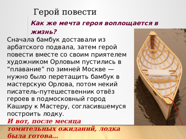 Герой повести Как же мечта героя воплощается в жизнь? Сначала бамбук доставали из арбатского подвала, затем герой повести вместе со своим приятелем художником Орловым пустились в “плавание” по зимней Москве — нужно было перетащить бамбук в мастерскую Орлова, потом некий писатель-путешественник отвёз героев в подмосковный город Каширу к Мастеру, согласившемуся построить лодку. И вот, после месяца томительных ожиданий, лодка была готова… 