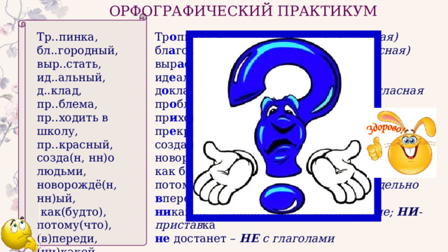 ОРФОГРАФИЧЕСКИЙ ПРАКТИКУМ Тр..пинка, Тр о пинка – тропка (безударная гласная)  бл а городный – благо (безударная гласная)  бл..городный, выр..стать, выр а стать – -рос-/-раст-/-ращ- ид..альный, ид е альный – словарное слово д о клад – непроверяемая безударная гласная д..клад, пр о блема – словарное слово пр..блема, пр и ходить в школу – значение приближения пр..ходить в школу, пр..красный, пр е красный – в значении «очень» созда(н, нн)о людьми, созда н о людьми – краткое причастие новорождё(н, нн)ый, новорождё нн ый – суффикс -ЕНН-  как(будто), как будто – пишется раздельно потому что – сост. союз, пишется раздельно потому(что), (в)переди, в переди – наречие, В - приставка ни какой – отрицательное местоимение; НИ -пристав ка (ни)какой, (не)достанет. не достанет – НЕ с глаголами 