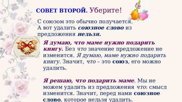 СОВЕТ ВТОРОЙ.   Уберите! С союзом это обычно получается. А вот удалить союзное слово из предложения нельзя. Я думаю, что маме нужно подарить книгу . Без  что  значение предложение не изменится.  Я думаю, маме нужно подарить книгу.  Значит,  что  – это союз , его можно удалить. Я решаю, что подарить маме .  Мы не можем удалить из предложения  что : смысл изменится. Значит, перед нами союзное слово , которое нельзя удалить. 