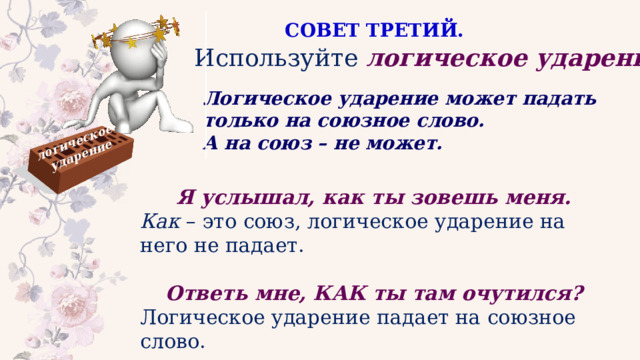 логическое ударение СОВЕТ ТРЕТИЙ. Используйте   логическое ударение . Логическое ударение может падать только на союзное слово. А на союз – не может. Я услышал, как ты зовешь меня.   Как  – это союз, логическое ударение на него не падает. Ответь мне, КАК ты там очутился?   Логическое ударение падает на союзное слово. 