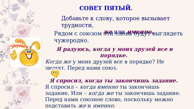 СОВЕТ ПЯТЫЙ. Добавьте к слову, которое вызывает трудности,  же  или  именно . Рядом с союзом эти слова будут выглядеть чужеродно. Я радуюсь, когда у моих друзей все в порядке.   Когда же  у моих друзей все в порядке? Не звучит. Перед нами союз. Я спросил, когда ты закончишь задание.   Я спросил –  когда именно  ты закончишь задание. Или –  когда же  ты закончишь задание. Перед нами союзное слово, поскольку можно подставить  же  и  именно . 