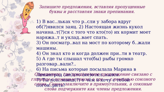 Запишите предложения, вставляя пропущенные буквы и расставляя знаки препинания. 1) В вас..льках что р..сли у забора вдруг об(?)явился заяц. 2) Настоящая жизнь кукол начина..т(?)ся с того что кто(то) их кормит моет наряжа..т и уклад..вает спать. 3) Он посматр..вал на мост по которому б..жали машины. 4) Он знал кто и когда должен при..ти в театр. 5) А где ты слышал что(бы) рыбы громко разговар..вали?.. 6) На письма которые посылала Марина в Ленинград (ни)кто (не)откл..кался. 7) Ты пон..маеш(?) о чём я хочу с тобой погов..рить? Определите, где придаточное предложение связано с главным с помощью союза, а где — с помощью союзного слова. Союзы заключите в прямоугольник, а союзные слова подчеркните как члены предложения. 