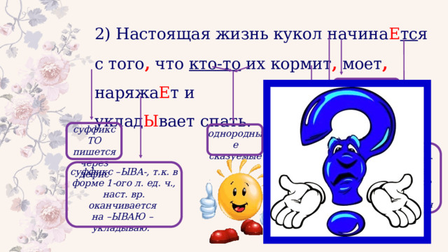 2) Настоящая жизнь кукол начина Е тс я с того , что кто-то их кормит , моет , наряжа Е т и уклад Ы вает спать. 3-е лицо, что делает? гл., I спр., 3-е л., ед. ч. суффикс ТО пишется через дефис однородные сказуемые Запятая разделяет главное предложение и придаточное гл., I спр., 3-е л., ед. ч. суффикс –ЫВА-, т.к. в форме 1-ого л. ед. ч., наст. вр. оканчивается на –ЫВАЮ – укладываю. 