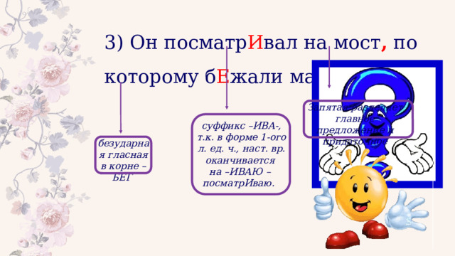3) Он посматр И вал на мост , по которому б Е жали машины. Запятая разделяет главное предложение и придаточное суффикс –ИВА-, т.к. в форме 1-ого л. ед. ч., наст. вр. оканчивается на –ИВАЮ – посматрИваю. безударная гласная в корне – БЕГ 