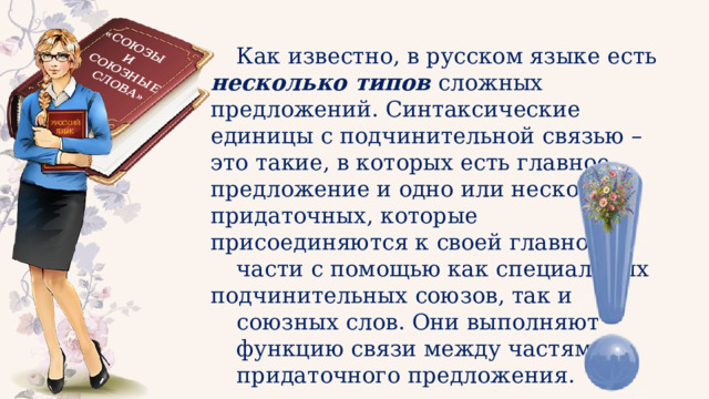 «СОЮЗЫ И СОЮЗНЫЕ СЛОВА» Как известно, в русском языке есть несколько типов сложных предложений. Синтаксические единицы с подчинительной связью – это такие, в которых есть главное предложение и одно или несколько придаточных, которые присоединяются к своей главной части с помощью как специальных подчинительных союзов, так и союзных слов. Они выполняют функцию связи между частями придаточного предложения. 