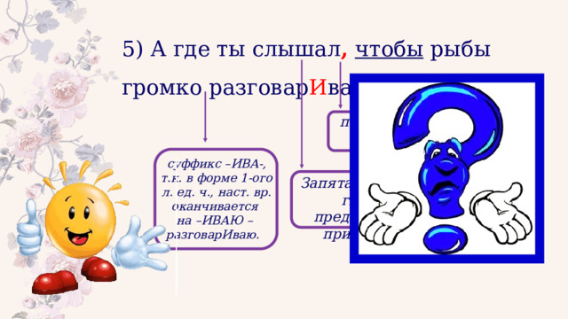 5) А где ты слышал ,  чтобы рыбы громко разговар И вали?.. подчинительный союз суффикс –ИВА-, т.к. в форме 1-ого л. ед. ч., наст. вр. оканчивается на –ИВАЮ – разговарИваю. Запятая разделяет главное предложение и придаточное 