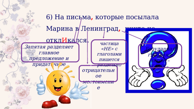 6) На письма , которые посылала Марина в Ленинград ,  никто  не о ткл И кался. частица «НЕ» с глаголами пишется раздельно Запятая разделяет главное предложение и придаточное Безударная гласная в корне –КЛИК– отрицательное местоимение 