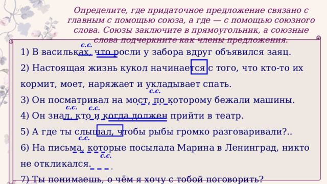 Определите, где придаточное предложение связано с главным с помощью союза, а где — с помощью союзного слова. Союзы заключите в прямоугольник, а союзные слова подчеркните как члены предложения. с.с. 1) В васильках, что росли у забора вдруг объявился заяц. 2) Настоящая жизнь кукол начинается с того, что кто-то их кормит, моет, наряжает и укладывает спать. 3) Он посматривал на мост, по которому бежали машины. 4) Он знал, кто и когда должен прийти в театр. 5) А где ты слышал, чтобы рыбы громко разговаривали?.. 6) На письма, которые посылала Марина в Ленинград, никто не откликался. 7) Ты понимаешь, о чём я хочу с тобой поговорить? с.с. с.с. с.с. с.с. с.с. 