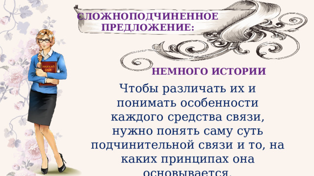 СЛОЖНОПОДЧИНЕННОЕ ПРЕДЛОЖЕНИЕ: НЕМНОГО ИСТОРИИ Чтобы различать их и понимать особенности каждого средства связи, нужно понять саму суть подчинительной связи и то, на каких принципах она основывается. 