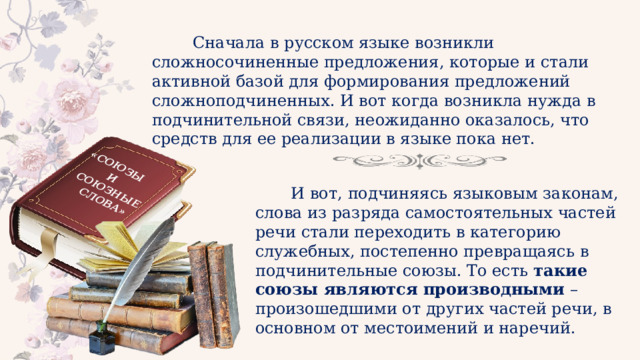 «СОЮЗЫ И СОЮЗНЫЕ СЛОВА»  Сначала в русском языке возникли сложносочиненные предложения, которые и стали активной базой для формирования предложений сложноподчиненных. И вот когда возникла нужда в подчинительной связи, неожиданно оказалось, что средств для ее реализации в языке пока нет.  И вот, подчиняясь языковым законам, слова из разряда самостоятельных частей речи стали переходить в категорию служебных, постепенно превращаясь в подчинительные союзы. То есть такие союзы являются производными – произошедшими от других частей речи, в основном от местоимений и наречий. 