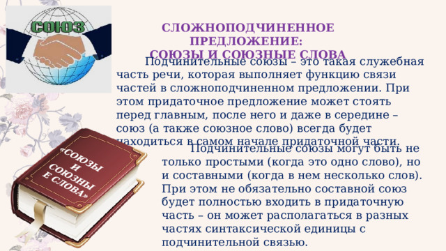 «СОЮЗЫ И СОЮЗНЫЕ СЛОВА» СЛОЖНОПОДЧИНЕННОЕ ПРЕДЛОЖЕНИЕ: СОЮЗЫ И СОЮЗНЫЕ СЛОВА  Подчинительные союзы – это такая служебная часть речи, которая выполняет функцию связи частей в сложноподчиненном предложении. При этом придаточное предложение может стоять перед главным, после него и даже в середине – союз (а также союзное слово) всегда будет находиться в самом начале придаточной части.  Подчинительные союзы могут быть не только простыми (когда это одно слово), но и составными (когда в нем несколько слов). При этом не обязательно составной союз будет полностью входить в придаточную часть – он может располагаться в разных частях синтаксической единицы с подчинительной связью. 