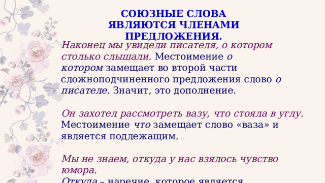 СОЮЗНЫЕ СЛОВА ЯВЛЯЮТСЯ ЧЛЕНАМИ ПРЕДЛОЖЕНИЯ. Наконец мы увидели писателя, о котором столько слышали . Местоимение  о котором  замещает во второй части сложноподчиненного предложения слово  о писателе . Значит, это дополнение. Он захотел рассмотреть вазу, что стояла в углу . Местоимение  что  замещает слово «ваза» и является подлежащим. Мы не знаем, откуда у нас взялось чувство юмора .    Откуда  – наречие, которое является обстоятельством. 
