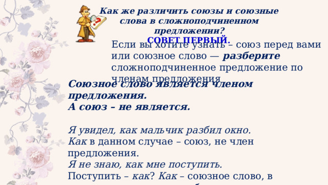Как же различить союзы и союзные слова в сложноподчиненном предложении? СОВЕТ ПЕРВЫЙ. Если вы хотите узнать – союз перед вами или союзное слово — разберите сложноподчиненное предложение по членам предложения Союзное слово является членом предложения. А союз – не является. Я увидел, как мальчик разбил окно. Как  в данном случае – союз, не член предложения. Я не знаю, как мне поступить. Поступить –  как ?  Как  – союзное слово, в предложении является обстоятельством. 