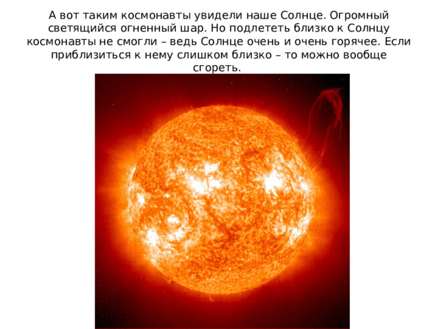 А вот таким космонавты увидели наше Солнце. Огромный светящийся огненный шар. Но подлететь близко к Солнцу космонавты не смогли – ведь Солнце очень и очень горячее. Если приблизиться к нему слишком близко – то можно вообще сгореть. 