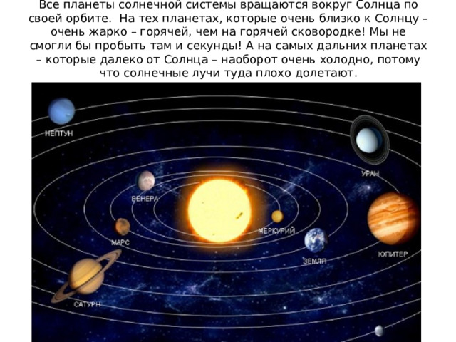 Все планеты солнечной системы вращаются вокруг Солнца по своей орбите. На тех планетах, которые очень близко к Солнцу – очень жарко – горячей, чем на горячей сковородке! Мы не смогли бы пробыть там и секунды! А на самых дальних планетах – которые далеко от Солнца – наоборот очень холодно, потому что солнечные лучи туда плохо долетают. 