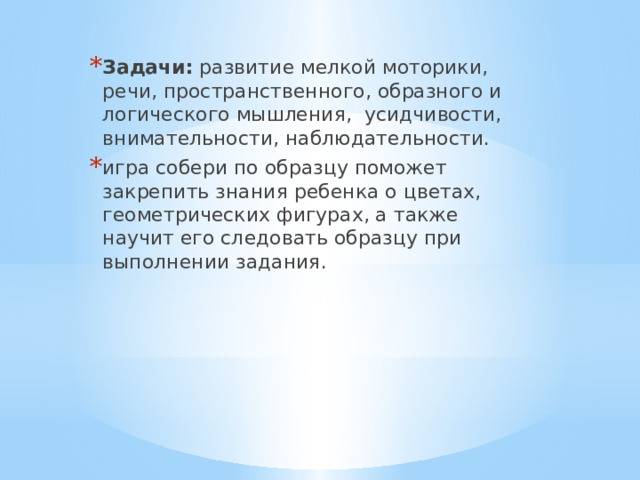 Задачи: развитие мелкой моторики, речи, пространственного, образного и логического мышления, усидчивости, внимательности, наблюдательности. игра собери по образцу поможет закрепить знания ребенка о цветах, геометрических фигурах, а также научит его следовать образцу при выполнении задания. 