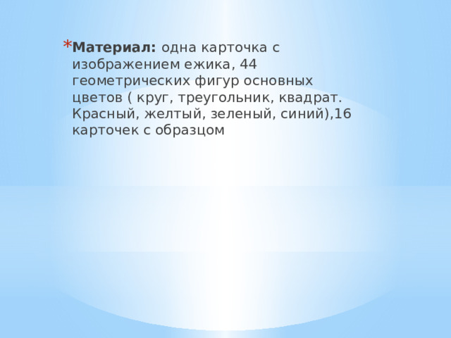 Материал: одна карточка с изображением ежика, 44 геометрических фигур основных цветов ( круг, треугольник, квадрат. Красный, желтый, зеленый, синий),16 карточек с образцом 