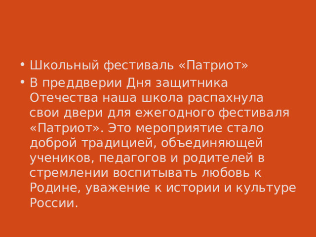 Школьный фестиваль «Патриот» В преддверии Дня защитника Отечества наша школа распахнула свои двери для ежегодного фестиваля «Патриот». Это мероприятие стало доброй традицией, объединяющей учеников, педагогов и родителей в стремлении воспитывать любовь к Родине, уважение к истории и культуре России. 