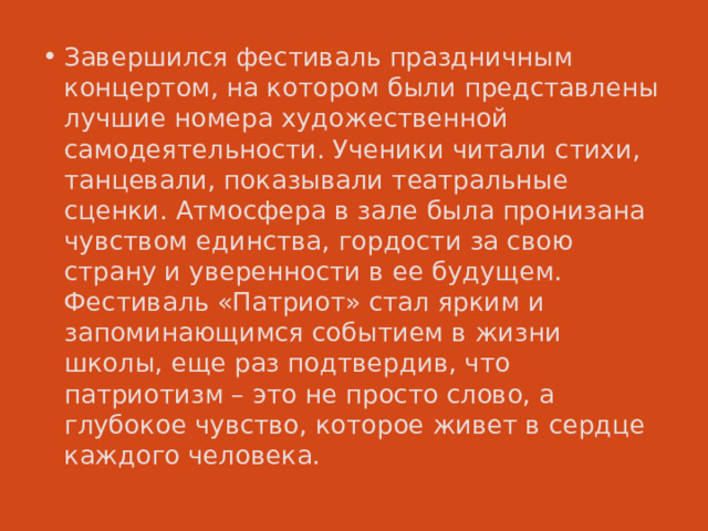 Завершился фестиваль праздничным концертом, на котором были представлены лучшие номера художественной самодеятельности. Ученики читали стихи, танцевали, показывали театральные сценки. Атмосфера в зале была пронизана чувством единства, гордости за свою страну и уверенности в ее будущем. Фестиваль «Патриот» стал ярким и запоминающимся событием в жизни школы, еще раз подтвердив, что патриотизм – это не просто слово, а глубокое чувство, которое живет в сердце каждого человека. 