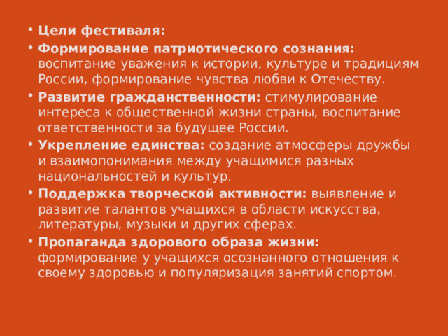 Цели фестиваля: Формирование патриотического сознания: воспитание уважения к истории, культуре и традициям России, формирование чувства любви к Отечеству. Развитие гражданственности: стимулирование интереса к общественной жизни страны, воспитание ответственности за будущее России. Укрепление единства: создание атмосферы дружбы и взаимопонимания между учащимися разных национальностей и культур. Поддержка творческой активности: выявление и развитие талантов учащихся в области искусства, литературы, музыки и других сферах. Пропаганда здорового образа жизни: формирование у учащихся осознанного отношения к своему здоровью и популяризация занятий спортом. 