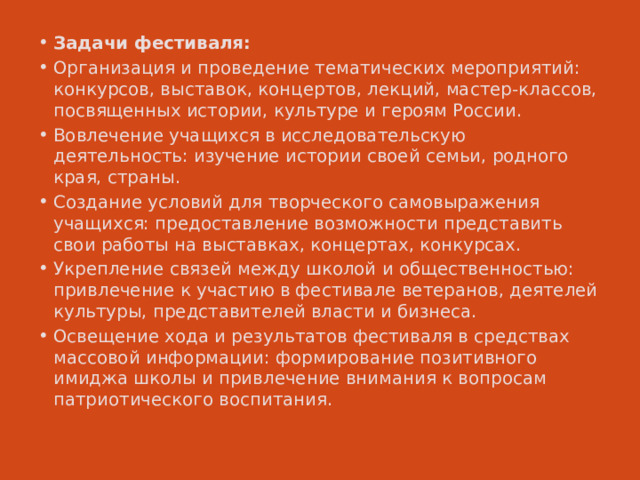 Задачи фестиваля: Организация и проведение тематических мероприятий: конкурсов, выставок, концертов, лекций, мастер-классов, посвященных истории, культуре и героям России. Вовлечение учащихся в исследовательскую деятельность: изучение истории своей семьи, родного края, страны. Создание условий для творческого самовыражения учащихся: предоставление возможности представить свои работы на выставках, концертах, конкурсах. Укрепление связей между школой и общественностью: привлечение к участию в фестивале ветеранов, деятелей культуры, представителей власти и бизнеса. Освещение хода и результатов фестиваля в средствах массовой информации: формирование позитивного имиджа школы и привлечение внимания к вопросам патриотического воспитания. 