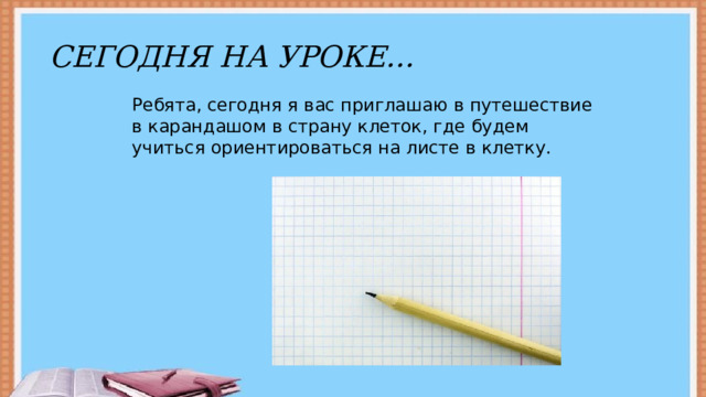СЕГОДНЯ НА УРОКЕ… Ребята, сегодня я вас приглашаю в путешествие в карандашом в страну клеток, где будем учиться ориентироваться на листе в клетку. 