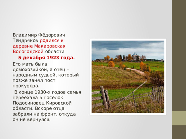 Владимир Фёдорович Тендряков родился в деревне Макаровская Вологодской области 5 декабря 1923 года. Его мать была домохозяйкой, а отец – народным судьей, который позже занял пост прокурора.  В конце 1930-х годов семья переехала в поселок Подосиновец Кировской области. Вскоре отца забрали на фронт, откуда он не вернулся. 