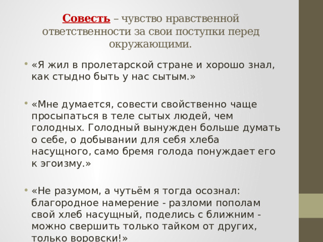   Совесть – чувство нравственной ответственности за свои поступки перед окружающими.   «Я жил в пролетарской стране и хорошо знал, как стыдно быть у нас сытым.» «Мне думается, совести свойственно чаще просыпаться в теле сытых людей, чем голодных. Голодный вынужден больше думать о себе, о добывании для себя хлеба насущного, само бремя голода понуждает его к эгоизму.» «Не разумом, а чутьём я тогда осознал: благородное намерение - разломи пополам свой хлеб насущный, поделись с ближним - можно свершить только тайком от других, только воровски!» 