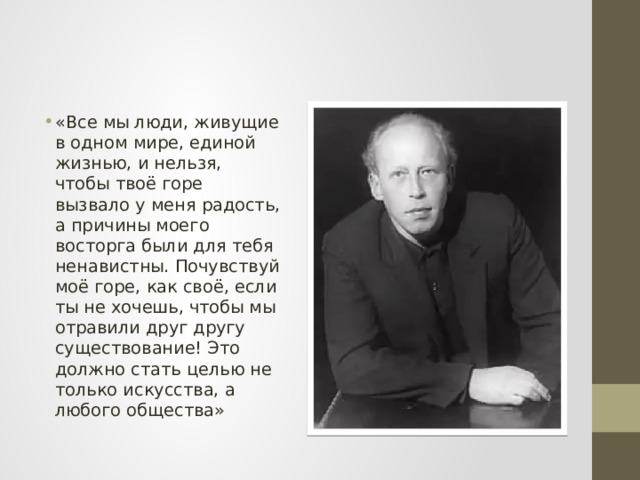 «Все мы люди, живущие в одном мире, единой жизнью, и нельзя, чтобы твоё горе вызвало у меня радость, а причины моего восторга были для тебя ненавистны. Почувствуй моё горе, как своё, если ты не хочешь, чтобы мы отравили друг другу существование! Это должно стать целью не только искусства, а любого общества» 