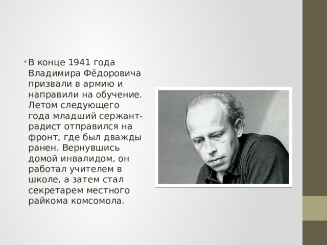 В конце 1941 года Владимира Фёдоровича призвали в армию и направили на обучение. Летом следующего года младший сержант-радист отправился на фронт, где был дважды ранен. Вернувшись домой инвалидом, он работал учителем в школе, а затем стал секретарем местного райкома комсомола. 