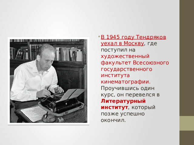 В 1945 году Тендряков уехал в Москву , где поступил на художественный факультет Всесоюзного государственного института кинематографии. Проучившись один курс, он перевелся в Литературный институт , который позже успешно окончил. 