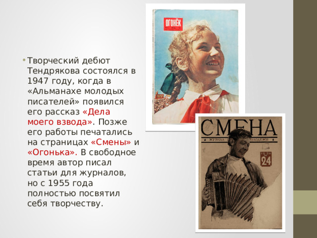 Творческий дебют Тендрякова состоялся в 1947 году, когда в «Альманахе молодых писателей» появился его рассказ «Дела моего взвода» . Позже его работы печатались на страницах «Смены» и «Огонька». В свободное время автор писал статьи для журналов, но с 1955 года полностью посвятил себя творчеству. 