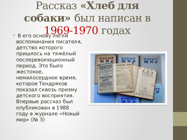 Рассказ «Хлеб для собаки» был написан в 1969-1970 годах  В его основу легли воспоминания писателя, детство которого пришлось на тяжёлый послереволюционный период. Это было жестокое, немилосердное время, которое Тендряков показал сквозь призму детского восприятия. Впервые рассказ был опубликован в 1988 году в журнале «Новый мир» (№ 3) 