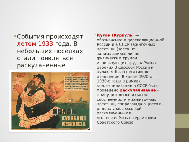 События происходят летом 1933 года. В небольших посёлках стали появляться раскулаченные зажиточные крестьяне, так называемые куркули , сосланные в Сибирь, но так и не добравшиеся до места назначения Кула́к (Куркуль) — обозначение в дореволюционной России и в СССР зажиточных крестьян (часто не занимавшихся лично физическим трудом, использующих труд наёмных рабочих В царской России к кулакам было негативное отношение. В конце 1920-х — 1930-е годы в рамках коллективизации в СССР было проведено раскулачивание -принудительное изъятие собственности у зажиточных крестьян, сопровождающееся в ряде случаев ссылкой раскулаченных в малонаселённые территории Советского Союза 