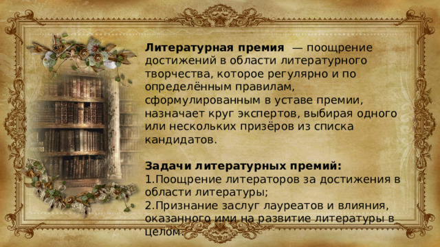Литературная премия — поощрение достижений в области литературного творчества, которое регулярно и по определённым правилам, сформулированным в уставе премии, назначает круг экспертов, выбирая одного или нескольких призёров из списка кандидатов. Задачи литературных премий: 1.Поощрение литераторов за достижения в области литературы; 2.Признание заслуг лауреатов и влияния, оказанного ими на развитие литературы в целом. 