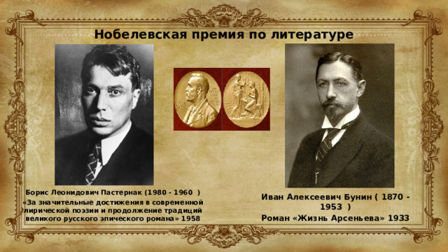 Нобелевская премия по литературе Борис Леонидович Пастернак (1980 - 1960 ) «За значительные достижения в современной лирической поэзии и продолжение традиций великого русского эпического романа» 1958 Иван Алексеевич Бунин ( 1870 - 1953 ) Роман «Жизнь Арсеньева» 1933  
