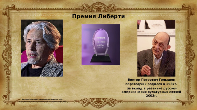 Премия Либерти           Владимир Георгиевич Сорокин писатель родился в 1955г.  за вклад в развитие русско-американских культурных связей 2005г. Виктор Петрович Голышев переводчик родился в 1937г.  за вклад в развитие русско-американских культурных связей 2003г. 