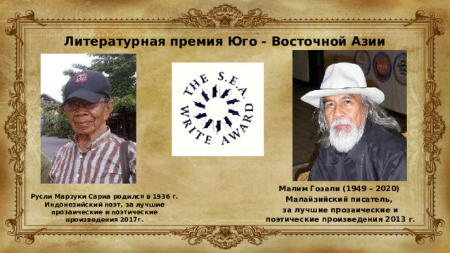 Литературная премия Юго - Восточной Азии   Малим Гозали (1949 – 2020) Малайзийский писатель, за лучшие прозаические и поэтические произведения 2013 г. Русли Марзуки Сариа родился в 1936 г. Индонезийский поэт, за лучшие прозаические и поэтические произведения 2017г. 