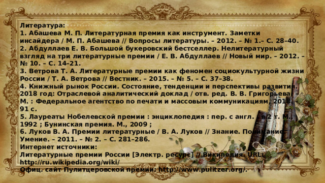 Литература: 1. Абашева М. П. Литературная премия как инструмент. Заметки инсайдера / М. П. Абашева // Вопросы литературы. – 2012. – № 1.– С. 28–40. 2. Абдуллаев Е. В. Большой букеровский бестселлер. Нелитературный взгляд на три литературные премии / Е. В. Абдуллаев // Новый мир. – 2012. – № 10. – С. 14–21. 3. Ветрова Т. А. Литературные премии как феномен социокультурной жизни России / Т. А. Ветрова // Вестник. – 2015. – № 5. – С. 37–38. 4. Книжный рынок России. Состояние, тенденции и перспективы развития. 2018 год: Отраслевой аналитический доклад / отв. ред. В. В. Григорьева. – М. : Федеральное агентство по печати и массовым коммуникациям, 2018. – 91 с. 5. Лауреаты Нобелевской премии : энциклопедия : пер. с англ. : в 2 т. М., 1992 ; Бунинская премия. М., 2009 ; 6. Луков В. А. Премии литературные / В. А. Луков // Знание. Понимание. Умение. – 2011. – № 2. – С. 281–286. Интернет источники: Литературные премии России [Электр. ресурс] // Википедия. URL: http://ru.wikipedia.org/wiki/ Офиц. сайт Пулитцеровской премии: http://www.pulitzer.org/. 