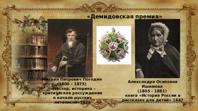 «Демидовская премия»   Михаил Петрович Погодин (1800 - 1875)   «Нестор, историко – критическое рассуждение о начале русских летописей»1839 Александра Осиповна Ишимова (1805 - 1881)  книга «История России в рассказах для детей» 1837 