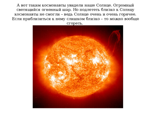 А вот таким космонавты увидели наше Солнце. Огромный светящийся огненный шар. Но подлететь близко к Солнцу космонавты не смогли – ведь Солнце очень и очень горячее. Если приблизиться к нему слишком близко – то можно вообще сгореть. 