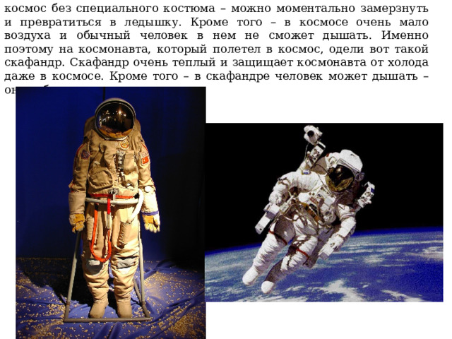 Но дело в том, что в космосе очень и очень холодно. Если выйти в космос без специального костюма – можно моментально замерзнуть и превратиться в ледышку. Кроме того – в космосе очень мало воздуха и обычный человек в нем не сможет дышать. Именно поэтому на космонавта, который полетел в космос, одели вот такой скафандр. Скафандр очень теплый и защищает космонавта от холода даже в космосе. Кроме того – в скафандре человек может дышать – он снабжает человека воздухом. 