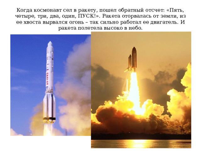 Когда космонавт сел в ракету, пошел обратный отсчет: «Пять, четыре, три, два, один, ПУСК!». Ракета оторвалась от земли, из ее хвоста вырвался огонь – так сильно работал ее двигатель. И ракета полетела высоко в небо. 
