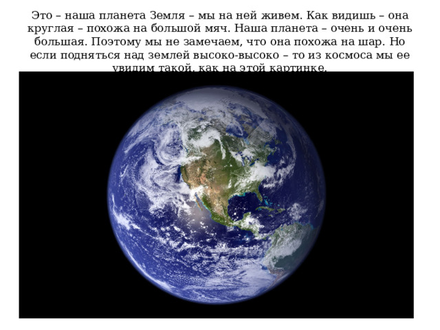 Это – наша планета Земля – мы на ней живем. Как видишь – она круглая – похожа на большой мяч. Наша планета – очень и очень большая. Поэтому мы не замечаем, что она похожа на шар. Но если подняться над землей высоко-высоко – то из космоса мы ее увидим такой, как на этой картинке. 