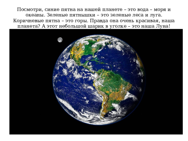 Посмотри, синие пятна на нашей планете – это вода – моря и океаны. Зеленые пятнышки – это зеленые леса и луга. Коричневые пятна – это горы. Правда она очень красивая, наша планета? А этот небольшой шарик в уголке – это наша Луна! 