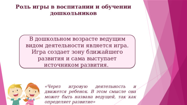 Роль игры в воспитании и обучении дошкольников   В дошкольном возрасте ведущим видом деятельности является игра. Игра создает зону ближайшего развития и сама выступает источником развития.  «Через игровую деятельность и движется ребенок. В этом смысле она может быть названа ведущей, так как определяет развитие»  Л.С. Выготский 
