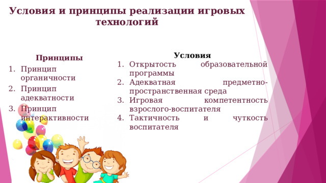 Условия и принципы реализации игровых технологий   Условия Открытость образовательной программы Адекватная предметно-пространственная среда Игровая компетентность взрослого-воспитателя Тактичность и чуткость воспитателя Принципы  Принцип органичности Принцип адекватности Принцип интерактивности 